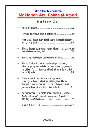 http://dear.to/abusalma
Maktabah Abu Salma al-Atsari
-77 of 78 -
D a f t a r I s i
• Pendahuluan……………………………………………….2
• Nimat bertutur dan berbicara .…………………20
• Menjaga lidah dari berbicara kecuali dalam
hal yang baik….……………………………………....14
• Sikap berprasangka jelek dam mencari-cari
kesalahan orang lain………………………………. 29
• Sikap ramah dan berlemah lembut ………..33
• Sikap Ahlus Sunnah terhadap seorang
ulama yang tersalah bahwa sesungguhnya
Ia diberi ‘uzur tampa dibid’ahkan dan tidak
pula dijauhi………………………………………….....38
• Fitnah caci maki dan menghajar
(mengucilkan) dari sebahagian Ahlus
Sunnah pada masa ini, dan bagaimana
jalan selamat dari hal tersebut..……….….51
• Peringatan : Penjelasan tentang Rifqon
Ahlas Sunnah Untuk siapakah Syaikh
menujukannya?..................................74
• D a f t a r i s i ……………………………..…….77
 