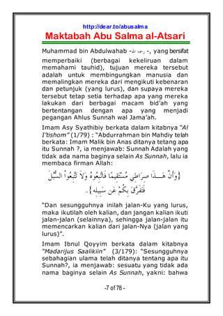 http://dear.to/abusalma
Maktabah Abu Salma al-Atsari
-7 of 78 -
Muhammad bin Abdulwahab -‫ﺍﷲ‬ ‫ﺭﲪﻪ‬ -, yang bersifat
memperbaiki (berbagai kekeliruan dalam
memahami tauhid), tujuan mereka tersebut
adalah untuk membingungkan manusia dan
memalingkan mereka dari mengikuti kebenaran
dan petunjuk (yang lurus), dan supaya mereka
tersebut tetap setia terhadap apa yang mereka
lakukan dari berbagai macam bid’ah yang
bertentangan dengan apa yang menjadi
pegangan Ahlus Sunnah wal Jama’ah.
Imam Asy Syathibiy berkata dalam kitabnya “Al
I’tishom” (1/79) : “Abdurrahman bin Mahdiy telah
berkata: Imam Malik bin Anas ditanya tetang apa
itu Sunnah ?, ia menjawab: Sunnah Adalah yang
tidak ada nama baginya selain As Sunnah, lalu ia
membaca firman Allah:
}‫ﹶ‬‫ﻞ‬‫ﺒ‬‫ﺴ‬‫ﺍﻟ‬ ‫ﹾ‬‫ﺍ‬‫ﻮ‬‫ﻌ‬ِ‫ﺒ‬‫ﺘ‬‫ﺗ‬ ‫ﹶ‬‫ﻻ‬‫ﻭ‬ ‫ﻩ‬‫ﻮ‬‫ﻌ‬ِ‫ﺒ‬‫ﺗ‬‫ﹶﺎ‬‫ﻓ‬ ‫ﺎ‬‫ﻤ‬‫ِﻴ‬‫ﻘ‬‫ﺘ‬‫ﺴ‬‫ﻣ‬ ‫ِﻲ‬‫ﻃ‬‫ﺍ‬‫ﺮ‬ِ‫ﺻ‬ ‫ﹶﺍ‬‫ﺬ‬‫ـ‬‫ﻫ‬ ‫ﱠ‬‫ﻥ‬‫ﹶ‬‫ﺃ‬‫ﻭ‬
‫ِﻪ‬‫ﻠ‬‫ِﻴ‬‫ﺒ‬‫ﺳ‬ ‫ﻦ‬‫ﻋ‬ ‫ﻢ‬‫ﹸ‬‫ﻜ‬ِ‫ﺑ‬ ‫ﻕ‬‫ﺮ‬‫ﹶ‬‫ﻔ‬‫ﺘ‬‫ﹶ‬‫ﻓ‬{.
“Dan sesungguhnya inilah jalan-Ku yang lurus,
maka ikutilah oleh kalian, dan jangan kalian ikuti
jalan-jalan (selainnya), sehingga jalan-jalan itu
memencarkan kalian dari jalan-Nya (jalan yang
lurus)”.
Imam Ibnul Qoyyim berkata dalam kitabnya
“Madarijus Saalikiin” (3/179): “Sesungguhnya
sebahagian ulama telah ditanya tentang apa itu
Sunnah?, ia menjawab: sesuatu yang tidak ada
nama baginya selain As Sunnah, yakni: bahwa
 