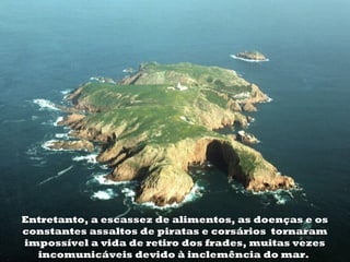 Entretanto, a escassez de alimentos, as doenças e os
constantes assaltos de piratas e corsários  tornaram
impossível a vida de retiro dos frades, muitas vezes
  incomunicáveis devido à inclemência do mar.
 