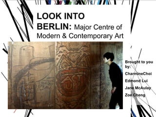 LOOK INTO  BERLIN:  Major Centre of  Modern & Contemporary Art Brought to you by: CharmineChoi Edmond Lui Jane McAulay Zoe Cheng 