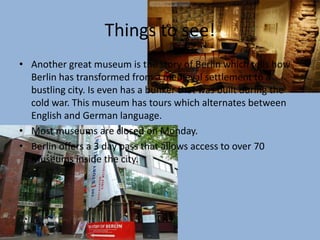 Things to see!Another great museum is the story of Berlin which tells how Berlin has transformed from a medieval settlement to a bustling city. Is even has a bunker that was built during the cold war. This museum has tours which alternates between English and German language.Most museums are closed on Monday.Berlin offers a 3 day pass that allows access to over 70 Museums inside the city.
