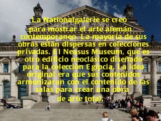 La Nationalgalerie se creó  para mostrar el arte alemán contemporaneo. La mayoría de sus obras están dispersas en colecciones privadas. El Neusus Museum, que es otro edificio neoclásico diseñado para la colección Egipcia. La idea original era que sus contenidos armonizaran con el contenido de las salas para crear una obra  de arte total. 