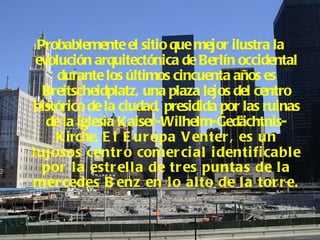 Probablemente el sitio que mejor ilustra la evolución arquitectónica de Berlín occidental durante los últimos cincuenta años es Breitscheidplatz, una plaza lejos del centro histórico de la ciudad, presidida por las ruinas de la iglesia Kaiser-Wilhelm-Gedächtnis-Kirche.  El Europa Venter, es un lujosos centro comercial identificable por la estrella de tres puntas de la mercedes Benz en lo alto de la torre.  