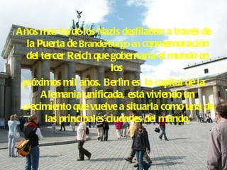 Años mas tarde los Nazis desfilaban a través de la Puerta de  Branderburgo en  conmemoración del tercer Reich que gobernaría el mundo en los  próximos mil años. Berlìn es  la capital de la Alemania unificada, está viviendo un crecimiento que vuelve a situarla como una de las principales ciudades del mundo. 
