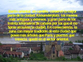 Berlín oriental, en cambio, conservó la mejor parte de la ciudad: Alexanderplatz, los museos más antiguos y extensos, y gran parte de los treinta kilómetros de canales por los que el río Spree atraviesa la ciudad. En consecuencia, la zona con mayor tradición de esta ciudad que posee más árboles que París y puentes que Venecia, quedó en el sector oriental.  