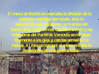 El muro de Berlín no marcaba la división de la potencia enemiga derrotada, sino la bipartición del continente: se trataba del frente de la Guerra Fría, donde la OTAN y los miembros del Pacto de Varsovia se miraban fijamente a los ojos y con las armas en la manos. Al mismo tiempo, el muro evitaba la hecatombe de una guerra total. 