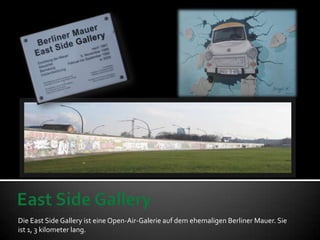 Die East Side Gallery ist eine Open-Air-Galerie auf dem ehemaligen Berliner Mauer. Sie
ist 1, 3 kilometer lang.
 