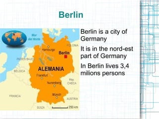 Berlin
    ●   Berlin is a city of
        Germany
    ●   It is in the nord-est
        part of Germany
    ●   In Berlin lives 3,4
        milions persons
 