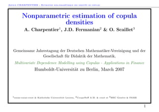 Arthur CHARPENTIER - Estimation non-paramétrique des densités de copules
Nonparametric estimation of copula
densities
A. Charpentier1
, J.D. Fermanian2
& O. Scaillet3
Gemeinsame Jahrestagung der Deutschen Mathematiker-Vereinigung und der
Gesellschaft für Didaktik der Mathematik,
Multivariate Dependence Modelling using Copulas - Applications in Finance
Humboldt-Universität zu Berlin, March 2007
1ensae-ensai-crest & Katholieke Universiteit Leuven, 2CoopeNeﬀ A.M. & crest et 3HEC Genève & FAME
1
 