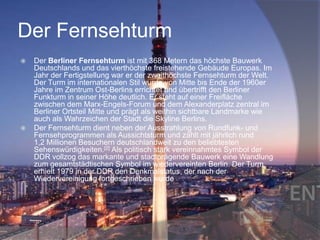 Der Fernsehturm




Der Berliner Fernsehturm ist mit 368 Metern das höchste Bauwerk
Deutschlands und das vierthöchste freistehende Gebäude Europas. Im
Jahr der Fertigstellung war er der zweithöchste Fernsehturm der Welt.
Der Turm im internationalen Stil wurde von Mitte bis Ende der 1960er
Jahre im Zentrum Ost-Berlins errichtet und übertrifft den Berliner
Funkturm in seiner Höhe deutlich. Er steht auf einer Freifläche
zwischen dem Marx-Engels-Forum und dem Alexanderplatz zentral im
Berliner Ortsteil Mitte und prägt als weithin sichtbare Landmarke wie
auch als Wahrzeichen der Stadt die Skyline Berlins.
Der Fernsehturm dient neben der Ausstrahlung von Rundfunk- und
Fernsehprogrammen als Aussichtsturm und zählt mit jährlich rund
1,2 Millionen Besuchern deutschlandweit zu den beliebtesten
Sehenswürdigkeiten.[2] Als politisch stark vereinnahmtes Symbol der
DDR vollzog das markante und stadtprägende Bauwerk eine Wandlung
zum gesamtstädtischen Symbol im wiedervereinten Berlin. Der Turm
erhielt 1979 in der DDR den Denkmalstatus, der nach der
Wiedervereinigung fortgeschrieben wurde

 