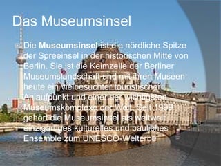 Das Museumsinsel


Die Museumsinsel ist die nördliche Spitze
der Spreeinsel in der historischen Mitte von
Berlin. Sie ist die Keimzelle der Berliner
Museumslandschaft und mit ihren Museen
heute ein vielbesuchter touristischer
Anlaufpunkt und einer der wichtigsten
Museumskomplexe der Welt. Seit 1999
gehört die Museumsinsel als weltweit
einzigartiges kulturelles und bauliches
Ensemble zum UNESCO-Welterbe

 