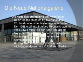 Die Neue Nationalgalerie
Die Neue Nationalgalerie am Kulturforum
Berlin ist das Museum für die Kunst des
20. Jahrhunderts der Nationalgalerie Berlin.
Der 1968 eröffnete Bau des Museums stammt
von Ludwig Mies van der Rohe und gilt als
Ikone der Klassischen Moderne. Die Neue
Nationalgalerie ist zusammen mit der
Gemäldegalerie und dem
Kunstgewerbemuseum Berlin eines der
wichtigsten Museen am Kulturforum Berlin

 
