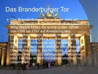 Das Branderburger Tor


Das Brandenburger Tor in Berlin steht am
Pariser Platz in der Dorotheenstadt im Ortsteil
Mitte (Bezirk Mitte). Es wurde in den Jahren
von 1788 bis 1791 auf Anweisung des
preußischen Königs Friedrich Wilhelm II. von
Carl Gotthard Langhans errichtet und ist ein
bekanntes Wahrzeichen und nationales
Symbol, mit dem viele wichtige Ereignisse der
Geschichte Berlins, Deutschlands, Europas
und der Welt des 20. Jahrhunderts verbunden
sind. Der Bau ist dem frühklassizistischen Stil
zuzuordnen.

 