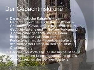 Der Gedachtniskirche




Die evangelische Kaiser-WilhelmGedächtniskirche (auch: Kaiser-WilhelmGedächtnis-Kirche, umgangssprachlich kurz
Gedächtniskirche und im Berliner Volksmund
„Hohler Zahn“ genannt) steht auf dem
Breitscheidplatz zwischen dem
Kurfürstendamm, der Tauentzienstraße und
der Budapester Straße im Berliner Ortsteil
Charlottenburg.
Der nicht zerstörte alte Teil der Kirche ist heute
ein Museum und Kriegsmahnmal und gilt als
ein Wahrzeichen des Berliner Westens.

 