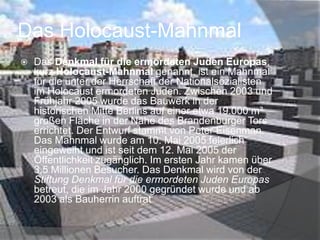 Das Holocaust-Mahnmal


Das Denkmal für die ermordeten Juden Europas,
kurz Holocaust-Mahnmal genannt, ist ein Mahnmal
für die unter der Herrschaft der Nationalsozialisten
im Holocaust ermordeten Juden. Zwischen 2003 und
Frühjahr 2005 wurde das Bauwerk in der
historischen Mitte Berlins auf einer etwa 19.000 m²
großen Fläche in der Nähe des Brandenburger Tors
errichtet. Der Entwurf stammt von Peter Eisenman.
Das Mahnmal wurde am 10. Mai 2005 feierlich
eingeweiht und ist seit dem 12. Mai 2005 der
Öffentlichkeit zugänglich. Im ersten Jahr kamen über
3,5 Millionen Besucher. Das Denkmal wird von der
Stiftung Denkmal für die ermordeten Juden Europas
betreut, die im Jahr 2000 gegründet wurde und ab
2003 als Bauherrin auftrat

 