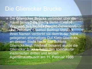 Die Glienicker Brucke


Die Glienicker Brücke verbindet über die
Havel hinweg die Städte Berlin (Ortsteil
Wannsee des Bezirks Steglitz-Zehlendorf)
und Potsdam, Stadtteil Berliner Vorstadt.
Ihren Namen verdankt sie dem in der Nähe
gelegenen ehemaligen Gut Klein Glienicke,
an dessen Stelle heute das Schloss
Glienicke liegt. Weltweit bekannt wurde die
Glienicker Brücke durch den spektakulär
inszenierten dritten und letzten
Agentenaustausch am 11. Februar 1986

 
