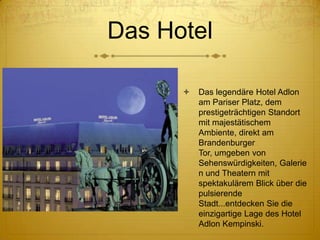 Das Hotel


Das legendäre Hotel Adlon
am Pariser Platz, dem
prestigeträchtigen Standort
mit majestätischem
Ambiente, direkt am
Brandenburger
Tor, umgeben von
Sehenswürdigkeiten, Galerie
n und Theatern mit
spektakulärem Blick über die
pulsierende
Stadt...entdecken Sie die
einzigartige Lage des Hotel
Adlon Kempinski.

 