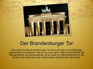 Der Brandenburger Tor
Das monumentale Brandenburger Tor kann auf eine rund 200jährige
Geschichte zurückblicken. War es bis zum Jahre 1989 ein Symbol für die
Teilung Berlins und Deutschlands, ist es heute ein Nationalsymbol für die
Einheit und somit eines der berühmtesten Wahrzeichen der Stadt.

 