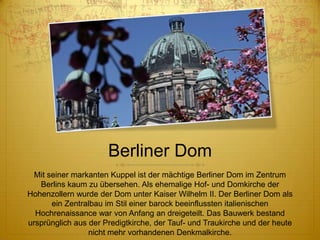 Berliner Dom
Mit seiner markanten Kuppel ist der mächtige Berliner Dom im Zentrum
Berlins kaum zu übersehen. Als ehemalige Hof- und Domkirche der
Hohenzollern wurde der Dom unter Kaiser Wilhelm II. Der Berliner Dom als
ein Zentralbau im Stil einer barock beeinflussten italienischen
Hochrenaissance war von Anfang an dreigeteilt. Das Bauwerk bestand
ursprünglich aus der Predigtkirche, der Tauf- und Traukirche und der heute
nicht mehr vorhandenen Denkmalkirche.

 