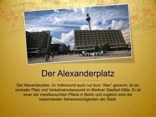 Der Alexanderplatz
Der Alexanderplatz, im Volksmund auch nur kurz “Alex” genannt, ist ein
zentraler Platz und Verkehrsknotenpunkt im Berliner Stadtteil Mitte. Er ist
einer der meistbesuchten Plätze in Berlin und zugleich eine der
bekanntesten Sehenswürdigkeiten der Stadt.

 