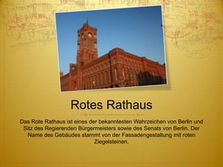 Rotes Rathaus
Das Rote Rathaus ist eines der bekanntesten Wahrzeichen von Berlin und
Sitz des Regierenden Bürgermeisters sowie des Senats von Berlin. Der
Name des Gebäudes stammt von der Fassadengestaltung mit roten
Ziegelsteinen.

 