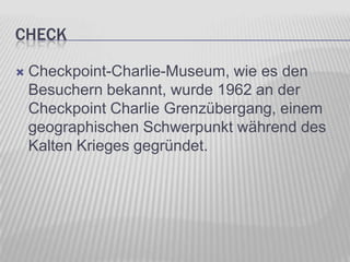 CHECK


Checkpoint-Charlie-Museum, wie es den
Besuchern bekannt, wurde 1962 an der
Checkpoint Charlie Grenzübergang, einem
geographischen Schwerpunkt während des
Kalten Krieges gegründet.

 