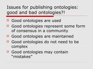 Issues for publishing ontologies:
good and bad ontologies?!
 Good ontologies are used
 Good ontologies represent some form
of consensus in a community
 Good ontologies are maintained
 Good ontologies do not need to be
complex
 Good ontologies may contain
“mistakes”
 