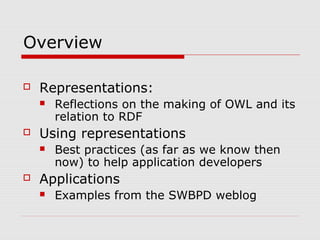 Overview
 Representations:
 Reflections on the making of OWL and its
relation to RDF
 Using representations
 Best practices (as far as we know then
now) to help application developers
 Applications
 Examples from the SWBPD weblog
 