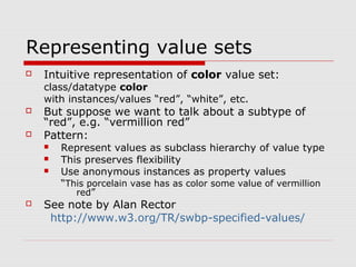 Representing value sets
 Intuitive representation of color value set:
class/datatype color
with instances/values “red”, “white”, etc.
 But suppose we want to talk about a subtype of
“red”, e.g. “vermillion red”
 Pattern:
 Represent values as subclass hierarchy of value type
 This preserves flexibility
 Use anonymous instances as property values
“This porcelain vase has as color some value of vermillion
red”
 See note by Alan Rector
http://www.w3.org/TR/swbp-specified-values/
 