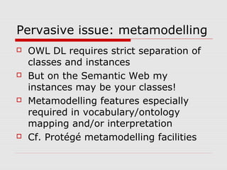 Pervasive issue: metamodelling
 OWL DL requires strict separation of
classes and instances
 But on the Semantic Web my
instances may be your classes!
 Metamodelling features especially
required in vocabulary/ontology
mapping and/or interpretation
 Cf. Protégé metamodelling facilities
 