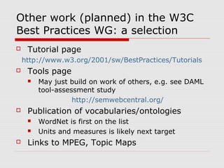Other work (planned) in the W3C
Best Practices WG: a selection
 Tutorial page
http://www.w3.org/2001/sw/BestPractices/Tutorials
 Tools page
 May just build on work of others, e.g. see DAML
tool-assessment study
http://semwebcentral.org/
 Publication of vocabularies/ontologies
 WordNet is first on the list
 Units and measures is likely next target
 Links to MPEG, Topic Maps
 