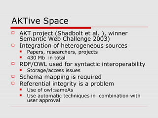 AKTive Space
 AKT project (Shadbolt et al. ), winner
Semantic Web Challenge 2003)
 Integration of heterogeneous sources
 Papers, researchers, projects
 430 Mb in total
 RDF/OWL used for syntactic interoperability
 Storage/access issues
 Schema mapping is required
 Referential integrity is a problem
 Use of owl:sameAs
 Use automatic techniques in combination with
user approval
 