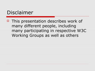 Disclaimer
 This presentation describes work of
many different people, including
many participating in respective W3C
Working Groups as well as others
 