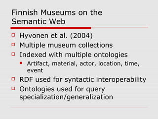 Finnish Museums on the
Semantic Web
 Hyvonen et al. (2004)
 Multiple museum collections
 Indexed with multiple ontologies
 Artifact, material, actor, location, time,
event
 RDF used for syntactic interoperability
 Ontologies used for query
specialization/generalization
 