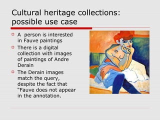 Cultural heritage collections:
possible use case
 A person is interested
in Fauve paintings
 There is a digital
collection with images
of paintings of Andre
Derain
 The Derain images
match the query,
despite the fact that
“Fauve does not appear
in the annotation.
 
