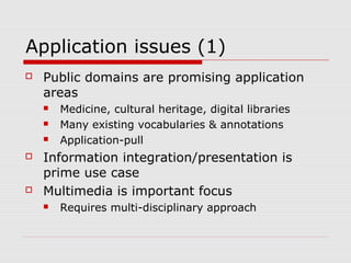 Application issues (1)
 Public domains are promising application
areas
 Medicine, cultural heritage, digital libraries
 Many existing vocabularies & annotations
 Application-pull
 Information integration/presentation is
prime use case
 Multimedia is important focus
 Requires multi-disciplinary approach
 
