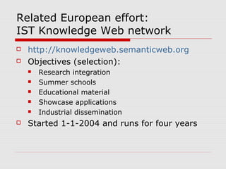 Related European effort:
IST Knowledge Web network
 http://knowledgeweb.semanticweb.org
 Objectives (selection):
 Research integration
 Summer schools
 Educational material
 Showcase applications
 Industrial dissemination
 Started 1-1-2004 and runs for four years
 