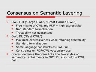 Consensus on Semantic Layering
 OWL Full ("Large OWL", "Great Horned OWL")
 Free mixing of OWL and RDF = high expressivity
 Non-standard formalization
 Tractability not guaranteed
 OWL DL ("Fast OWL")
 Maximize expressiveness while retaining tractability
 Standard formalization
 Same language constructs as OWL Full
 Constraints on RDF/OWL vocabulary use
 Correspondence theorem links the two styles of
semantics: entailments in OWL DL also hold in OWL
Full.
 