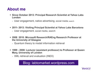 About me 
§ Since October 2013: Principal Research Scientist at Yahoo Labs 
London 
› User engagement, native advertising...