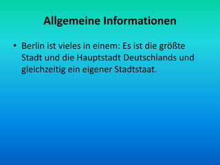 Allgemeine Informationen
• Berlin ist vieles in einem: Es ist die größte
Stadt und die Hauptstadt Deutschlands und
gleichzeitig ein eigener Stadtstaat.
 
