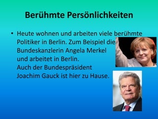 Berühmte Persönlichkeiten
• Heute wohnen und arbeiten viele berühmte
Politiker in Berlin. Zum Beispiel die
Bundeskanzlerin Angela Merkel lebt
und arbeitet in Berlin.
Auch der Bundespräsident
Joachim Gauck ist hier zu Hause.
 