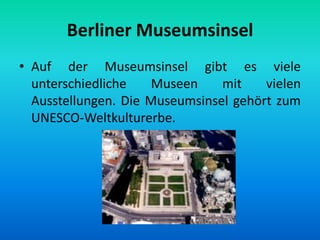 Berliner Museumsinsel
• Auf der Museumsinsel gibt es viele
unterschiedliche Museen mit vielen
Ausstellungen. Die Museumsinsel gehört zum
UNESCO-Weltkulturerbe.
 