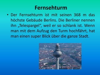 Fernsehturm
• Der Fernsehturm ist mit seinen 368 m das
höchste Gebäude Berlins. Die Berliner nennen
ihn „Telespargel“, weil er so schlank ist. Wenn
man mit dem Aufzug den Turm hochfährt, hat
man einen super Blick über die ganze Stadt.
 