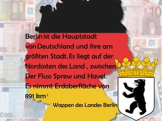 Berlin ist die Hauptstadt
von Deutschland und ihre am
größten Stadt. Es liegt auf der
Nordosten des Land , zwischen
Der Fluss Sprew und Havel.
Es nimmt Erdoberfläche von
891 km 2
 
Wappen des Landes Berlin
 
