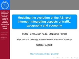 Modeling the
evolution of
the AS-level
Internet:
Integrating
aspects of
trafﬁc,
geography
and economy
PETTER
HOLME
Introduction
Our model
Numerical
results
Modeling the evolution of the AS-level
Internet: Integrating aspects of trafﬁc,
geography and economy
Petter Holme, Josh Karlin, Stephanie Forrest
Royal Institute of Technology, School of Computer Science and Technology
October 8, 2008
http://www.csc.kth.se/∼pholme/
 