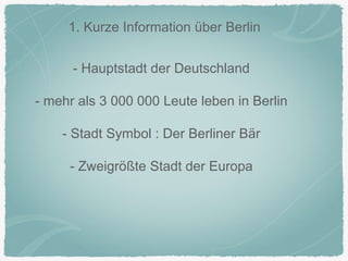 1. Kurze Information über Berlin
- Hauptstadt der Deutschland
- mehr als 3 000 000 Leute leben in Berlin
- Stadt Symbol : Der Berliner Bär
- Zweigrößte Stadt der Europa
 
