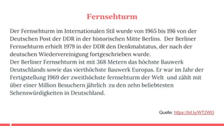 Fernsehturm
Der Fernsehturm im Internationalen Stil wurde von 1965 bis 196 von der
Deutschen Post der DDR in der historischen Mitte Berlins. Der Berliner
Fernsehturm erhielt 1979 in der DDR den Denkmalstatus, der nach der
deutschen Wiedervereinigung fortgeschrieben wurde.
Der Berliner Fernsehturm ist mit 368 Metern das höchste Bauwerk
Deutschlands sowie das vierthöchste Bauwerk Europas. Er war im Jahr der
Fertigstellung 1969 der zweithöchste fernsehturm der Welt und zählt mit
über einer Million Besuchern jährlich zu den zehn beliebtesten
Sehenswürdigkeiten in Deutschland.
Quelle: https://bit.ly/WT2Wl3
 