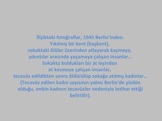 İlişikteki fotoğraflar, 1945 Berlin’inden.
Yıkılmış bir kent (başkent),
sokaktaki ölüler üzerinden atlayarak kaçmaya,
yıkıntılar arasında yaşamaya çalışan insanlar…
Sokakta buldukları bir at leşinden
et kesmeye çalışan insanlar,
tecavüz edildikten sonra öldürülüp sokağa atılmış kadınlar…
(Tecavüz edilen kadın sayısının yalnız Berlin’de yüzbin
olduğu, onbin kadının tecavüzler nedeniyle intihar ettiği
belirtilir).

 