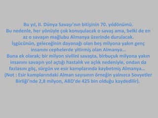Bu yıl, II. Dünya Savaşı’nın bitişinin 70. yıldönümü.
Bu nedenle, her yönüyle çok konuşulacak o savaş ama, belki de en
az o savaşın mağlubu Almanya üzerinde durulacak.
İşgücünün, geleceğinin dayanağı olan beş milyona yakın genç
insanını cephelerde yitirmiş olan Almanya…
Buna ek olarak; bir milyon sivilini savaşta, birbuçuk milyona yakın
insanını savaşın yol açtığı hastalık ve açlık nedeniyle, ondan da
fazlasını göç, sürgün ve esir kamplarında kaybetmiş Almanya…
(Not : Esir kamplarındaki Alman sayısının örneğin yalnızca Sovyetler
Birliği’nde 2,8 milyon, ABD’de 425 bin olduğu kaydedilir).
 