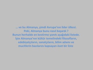 … ve bu Almanya, şimdi Avrupa’nın lider ülkesi.
Peki, Almanya bunu nasıl başardı ?
Bunun herhalde en kestirme yanıtı aşağıdaki listede.
İşte Almanya’nın kültür temelindeki filozofların,
edebiyatçıların, sanatçıların, bilim adamı ve
mucitlerin bazılarını kapsayan özet bir liste
 